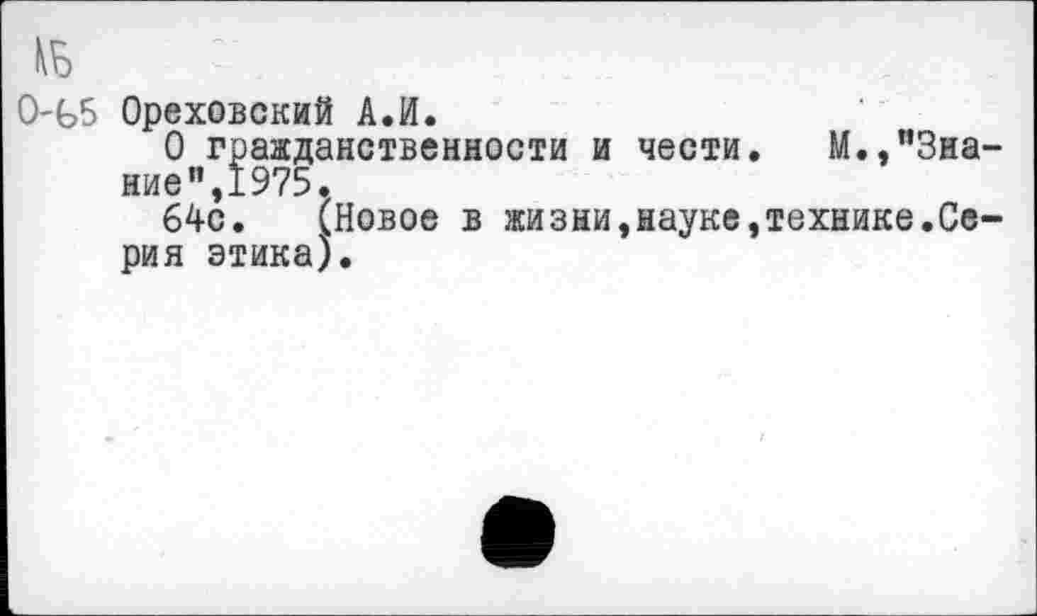 ﻿0-Ь5 Ореховский АЛ.
О гражданственности и чести. М.,”3на ■ие",1975.
64с. (Новое в жизни,науке,технике.Се рия этика).